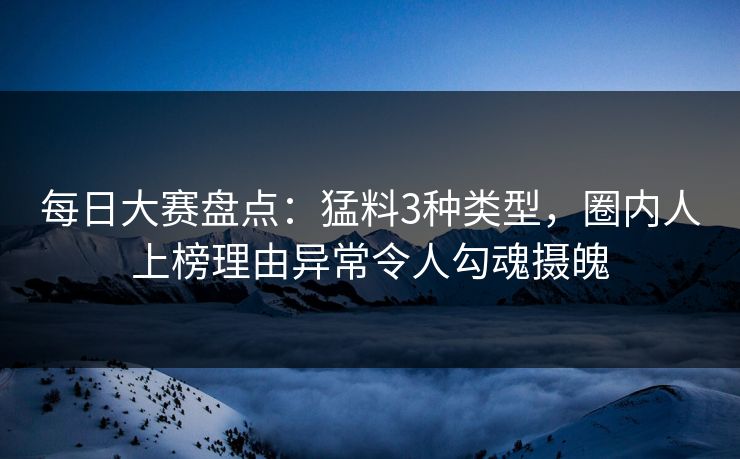 每日大赛盘点：猛料3种类型，圈内人上榜理由异常令人勾魂摄魄