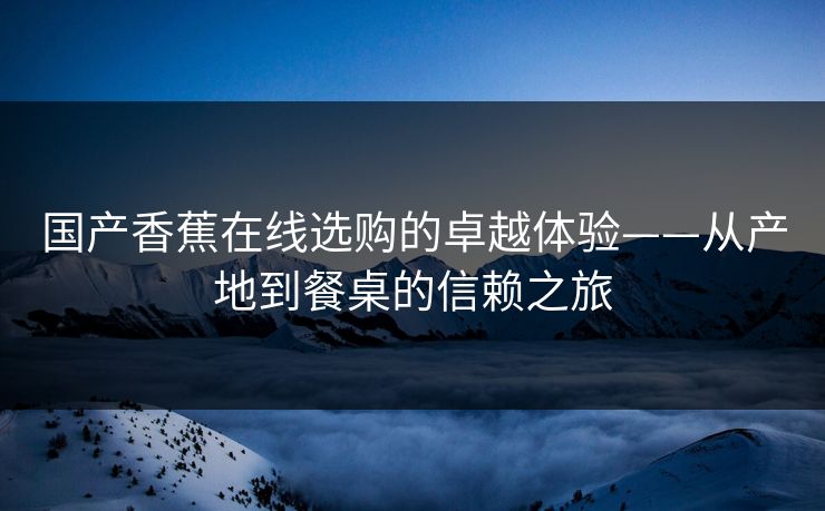 国产香蕉在线选购的卓越体验——从产地到餐桌的信赖之旅