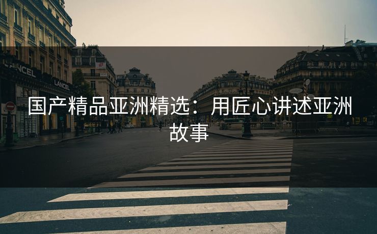 国产精品亚洲精选：用匠心讲述亚洲故事