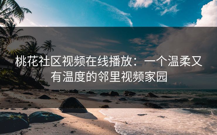 桃花社区视频在线播放：一个温柔又有温度的邻里视频家园