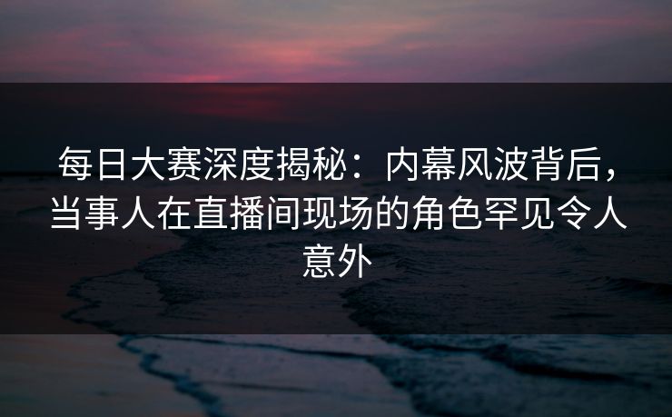 每日大赛深度揭秘：内幕风波背后，当事人在直播间现场的角色罕见令人意外