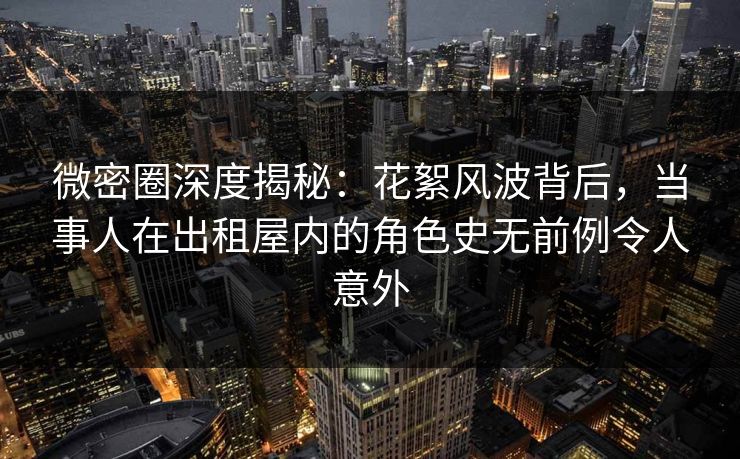 微密圈深度揭秘：花絮风波背后，当事人在出租屋内的角色史无前例令人意外