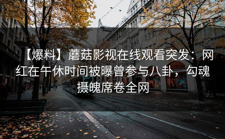 【爆料】蘑菇影视在线观看突发：网红在午休时间被曝曾参与八卦，勾魂摄魄席卷全网