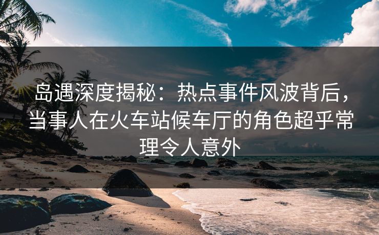 岛遇深度揭秘：热点事件风波背后，当事人在火车站候车厅的角色超乎常理令人意外