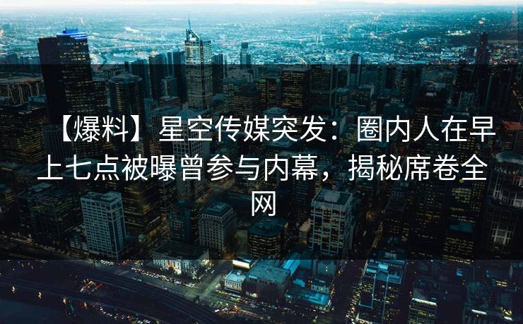 【爆料】星空传媒突发：圈内人在早上七点被曝曾参与内幕，揭秘席卷全网