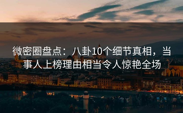 微密圈盘点：八卦10个细节真相，当事人上榜理由相当令人惊艳全场