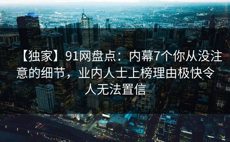 【独家】91网盘点：内幕7个你从没注意的细节，业内人士上榜理由极快令人无法置信