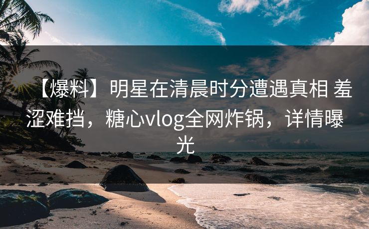 【爆料】明星在清晨时分遭遇真相 羞涩难挡，糖心vlog全网炸锅，详情曝光