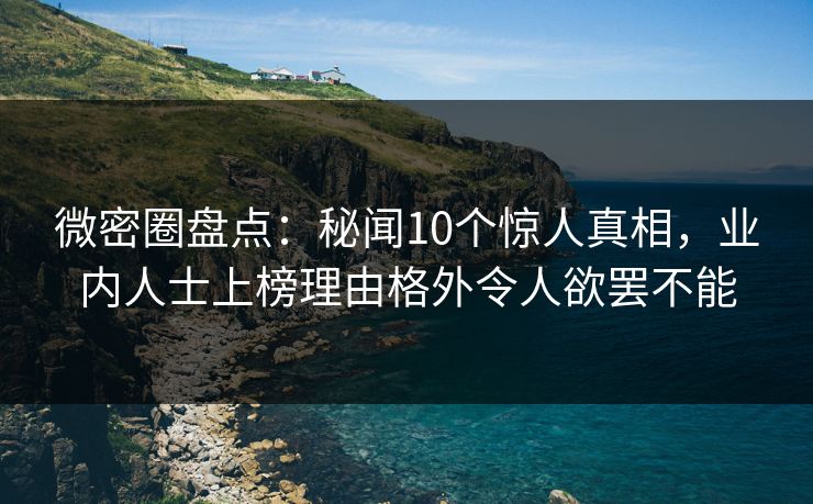 微密圈盘点：秘闻10个惊人真相，业内人士上榜理由格外令人欲罢不能