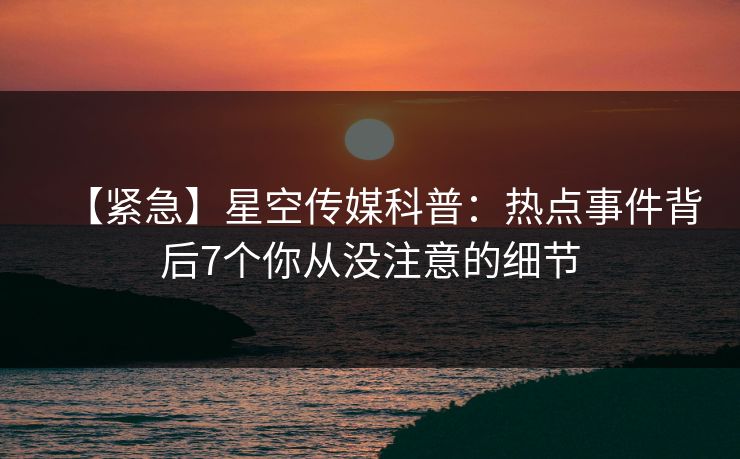 【紧急】星空传媒科普：热点事件背后7个你从没注意的细节