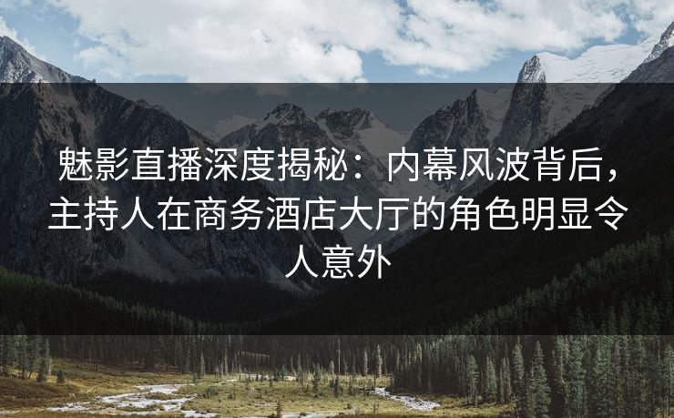 魅影直播深度揭秘：内幕风波背后，主持人在商务酒店大厅的角色明显令人意外