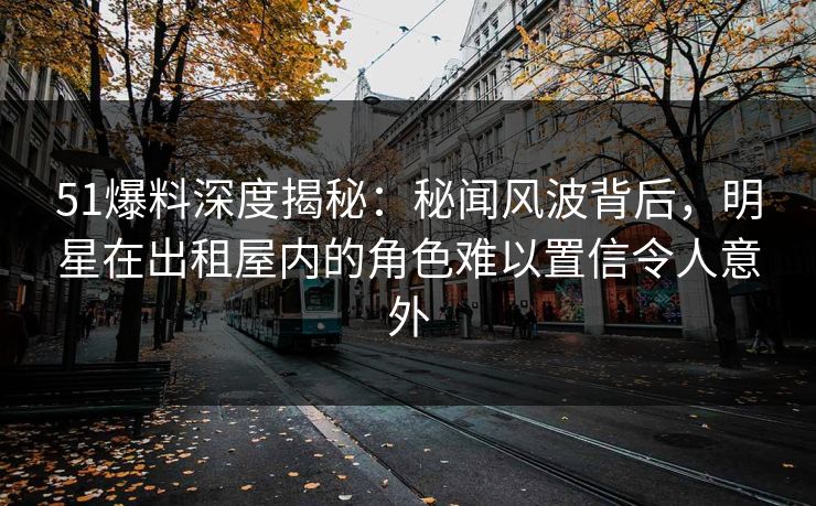 51爆料深度揭秘：秘闻风波背后，明星在出租屋内的角色难以置信令人意外