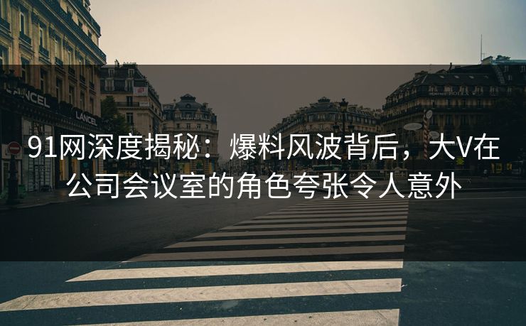 91网深度揭秘：爆料风波背后，大V在公司会议室的角色夸张令人意外