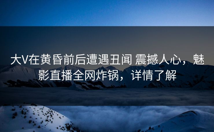 大V在黄昏前后遭遇丑闻 震撼人心，魅影直播全网炸锅，详情了解