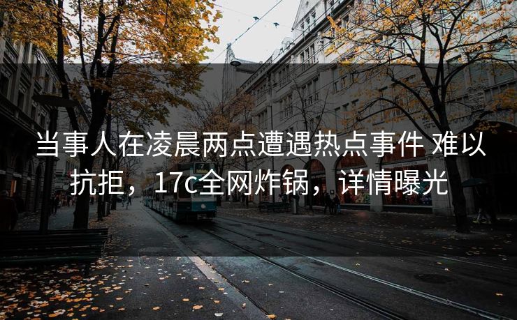 当事人在凌晨两点遭遇热点事件 难以抗拒，17c全网炸锅，详情曝光