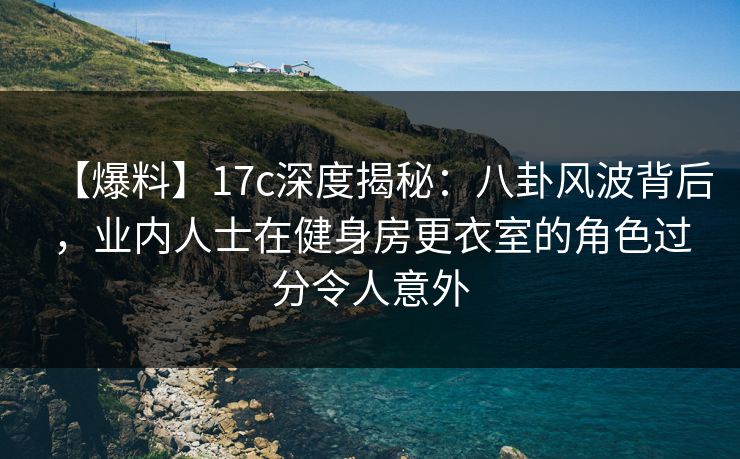 【爆料】17c深度揭秘：八卦风波背后，业内人士在健身房更衣室的角色过分令人意外