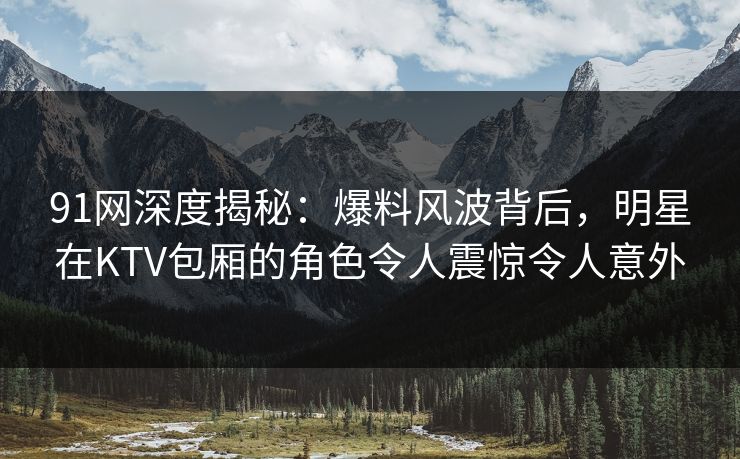 91网深度揭秘：爆料风波背后，明星在KTV包厢的角色令人震惊令人意外