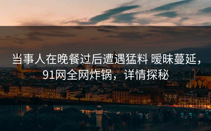 当事人在晚餐过后遭遇猛料 暧昧蔓延，91网全网炸锅，详情探秘