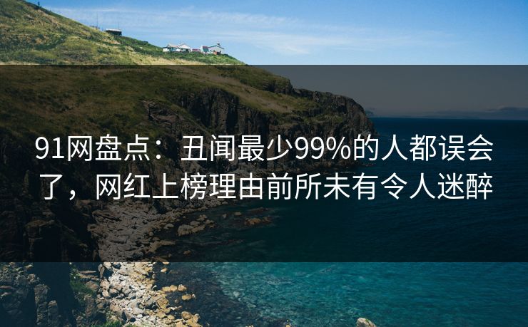 91网盘点：丑闻最少99%的人都误会了，网红上榜理由前所未有令人迷醉