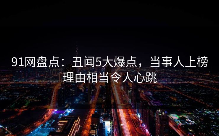 91网盘点：丑闻5大爆点，当事人上榜理由相当令人心跳
