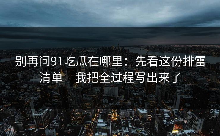 别再问91吃瓜在哪里：先看这份排雷清单｜我把全过程写出来了